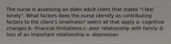 The nurse is assessing an older adult client that states "I feel lonely". What factors does the nurse identify as contributing factors to the client's loneliness? select all that apply a- cognitive changes b- financial limitations c- poor relationship with family d- loss of an important relationship e- depression