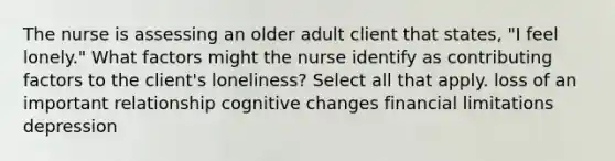 The nurse is assessing an older adult client that states, "I feel lonely." What factors might the nurse identify as contributing factors to the client's loneliness? Select all that apply. loss of an important relationship cognitive changes financial limitations depression