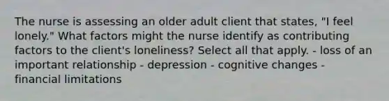 The nurse is assessing an older adult client that states, "I feel lonely." What factors might the nurse identify as contributing factors to the client's loneliness? Select all that apply. - loss of an important relationship - depression - cognitive changes - financial limitations