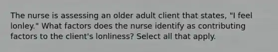 The nurse is assessing an older adult client that states, "I feel lonley." What factors does the nurse identify as contributing factors to the client's lonliness? Select all that apply.