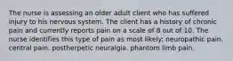 The nurse is assessing an older adult client who has suffered injury to his nervous system. The client has a history of chronic pain and currently reports pain on a scale of 8 out of 10. The nurse identifies this type of pain as most likely: neuropathic pain. central pain. postherpetic neuralgia. phantom limb pain.