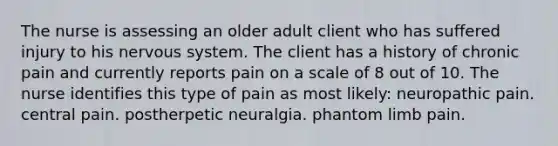 The nurse is assessing an older adult client who has suffered injury to his nervous system. The client has a history of chronic pain and currently reports pain on a scale of 8 out of 10. The nurse identifies this type of pain as most likely: neuropathic pain. central pain. postherpetic neuralgia. phantom limb pain.