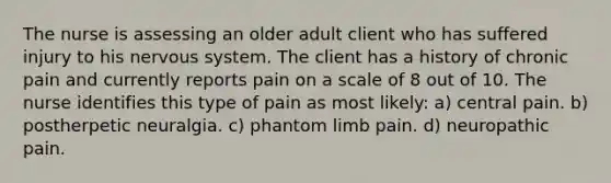 The nurse is assessing an older adult client who has suffered injury to his nervous system. The client has a history of chronic pain and currently reports pain on a scale of 8 out of 10. The nurse identifies this type of pain as most likely: a) central pain. b) postherpetic neuralgia. c) phantom limb pain. d) neuropathic pain.