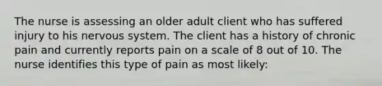 The nurse is assessing an older adult client who has suffered injury to his nervous system. The client has a history of chronic pain and currently reports pain on a scale of 8 out of 10. The nurse identifies this type of pain as most likely: