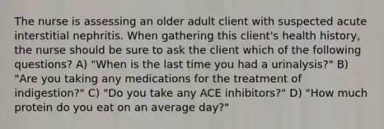 The nurse is assessing an older adult client with suspected acute interstitial nephritis. When gathering this client's health history, the nurse should be sure to ask the client which of the following questions? A) "When is the last time you had a urinalysis?" B) "Are you taking any medications for the treatment of indigestion?" C) "Do you take any ACE inhibitors?" D) "How much protein do you eat on an average day?"