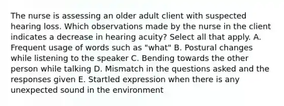 The nurse is assessing an older adult client with suspected hearing loss. Which observations made by the nurse in the client indicates a decrease in hearing acuity? Select all that apply. A. Frequent usage of words such as "what" B. Postural changes while listening to the speaker C. Bending towards the other person while talking D. Mismatch in the questions asked and the responses given E. Startled expression when there is any unexpected sound in the environment