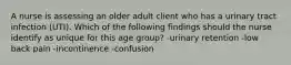 A nurse is assessing an older adult client who has a urinary tract infection (UTI). Which of the following findings should the nurse identify as unique for this age group? -urinary retention -low back pain -incontinence -confusion