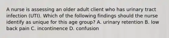 A nurse is assessing an older adult client who has urinary tract infection (UTI). Which of the following findings should the nurse identify as unique for this age group? A. urinary retention B. low back pain C. incontinence D. confusion