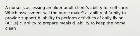 A nurse is assessing an older adult client's ability for self-care. Which assessment will the nurse make? a. ability of family to provide support b. ability to perform activities of daily living (ADLs) c. ability to prepare meals d. ability to keep the home clean