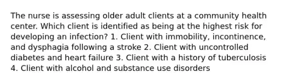 The nurse is assessing older adult clients at a community health center. Which client is identified as being at the highest risk for developing an infection? 1. Client with immobility, incontinence, and dysphagia following a stroke 2. Client with uncontrolled diabetes and heart failure 3. Client with a history of tuberculosis 4. Client with alcohol and substance use disorders