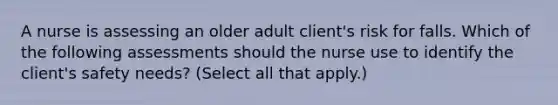 A nurse is assessing an older adult client's risk for falls. Which of the following assessments should the nurse use to identify the client's safety needs? (Select all that apply.)