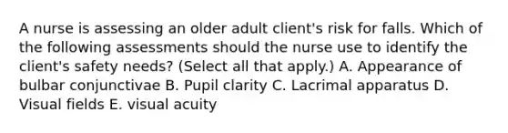 A nurse is assessing an older adult client's risk for falls. Which of the following assessments should the nurse use to identify the client's safety needs? (Select all that apply.) A. Appearance of bulbar conjunctivae B. Pupil clarity C. Lacrimal apparatus D. Visual fields E. visual acuity