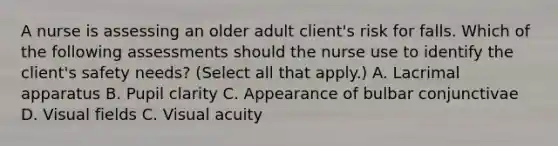 A nurse is assessing an older adult client's risk for falls. Which of the following assessments should the nurse use to identify the client's safety needs? (Select all that apply.) A. Lacrimal apparatus B. Pupil clarity C. Appearance of bulbar conjunctivae D. Visual fields C. Visual acuity