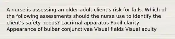 A nurse is assessing an older adult client's risk for falls. Which of the following assessments should the nurse use to identify the client's safety needs? Lacrimal apparatus Pupil clarity Appearance of bulbar conjunctivae Visual fields Visual acuity