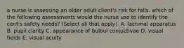 a nurse is assessing an older adult client's risk for falls. which of the following assessments would the nurse use to identify the cent's safety needs? (Select all that apply). A. lacrimal apparatus B. pupil clarity C. appearance of bulbul conjuctivae D. visual fields E. visual acuity