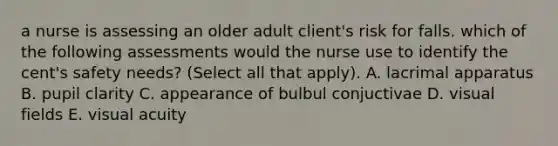 a nurse is assessing an older adult client's risk for falls. which of the following assessments would the nurse use to identify the cent's safety needs? (Select all that apply). A. lacrimal apparatus B. pupil clarity C. appearance of bulbul conjuctivae D. visual fields E. visual acuity