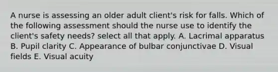 A nurse is assessing an older adult client's risk for falls. Which of the following assessment should the nurse use to identify the client's safety needs? select all that apply. A. Lacrimal apparatus B. Pupil clarity C. Appearance of bulbar conjunctivae D. Visual fields E. Visual acuity