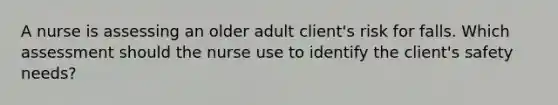 A nurse is assessing an older adult client's risk for falls. Which assessment should the nurse use to identify the client's safety needs?