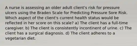 A nurse is assessing an older adult client's risk for pressure ulcers using the Braden Scale for Predicting Pressure Sore Risk. Which aspect of the client's current health status would be reflected in her score on this scale? a) The client has a full-time caregiver. b) The client is consistently incontinent of urine. c) The client has a surgical diagnosis. d) The client adheres to a vegetarian diet.