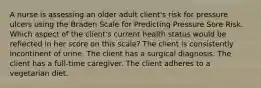 A nurse is assessing an older adult client's risk for pressure ulcers using the Braden Scale for Predicting Pressure Sore Risk. Which aspect of the client's current health status would be reflected in her score on this scale? The client is consistently incontinent of urine. The client has a surgical diagnosis. The client has a full-time caregiver. The client adheres to a vegetarian diet.