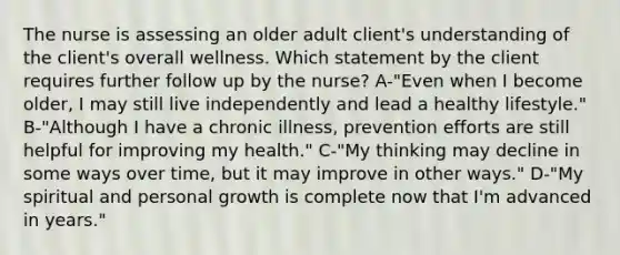 The nurse is assessing an older adult client's understanding of the client's overall wellness. Which statement by the client requires further follow up by the nurse? A-"Even when I become older, I may still live independently and lead a healthy lifestyle." B-"Although I have a chronic illness, prevention efforts are still helpful for improving my health." C-"My thinking may decline in some ways over time, but it may improve in other ways." D-"My spiritual and personal growth is complete now that I'm advanced in years."