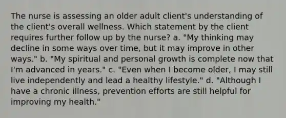 The nurse is assessing an older adult client's understanding of the client's overall wellness. Which statement by the client requires further follow up by the nurse? a. "My thinking may decline in some ways over time, but it may improve in other ways." b. "My spiritual and personal growth is complete now that I'm advanced in years." c. "Even when I become older, I may still live independently and lead a healthy lifestyle." d. "Although I have a chronic illness, prevention efforts are still helpful for improving my health."