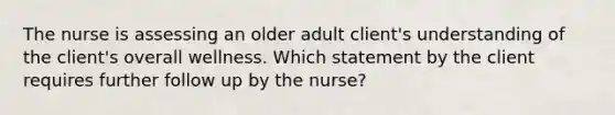 The nurse is assessing an older adult client's understanding of the client's overall wellness. Which statement by the client requires further follow up by the nurse?