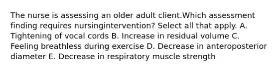 The nurse is assessing an older adult client.Which assessment finding requires nursingintervention? Select all that apply. A. Tightening of vocal cords B. Increase in residual volume C. Feeling breathless during exercise D. Decrease in anteroposterior diameter E. Decrease in respiratory muscle strength