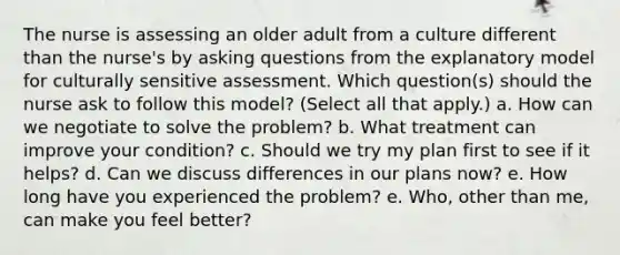 The nurse is assessing an older adult from a culture different than the nurse's by asking questions from the explanatory model for culturally sensitive assessment. Which question(s) should the nurse ask to follow this model? (Select all that apply.) a. How can we negotiate to solve the problem? b. What treatment can improve your condition? c. Should we try my plan first to see if it helps? d. Can we discuss differences in our plans now? e. How long have you experienced the problem? e. Who, other than me, can make you feel better?