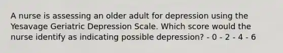 A nurse is assessing an older adult for depression using the Yesavage Geriatric Depression Scale. Which score would the nurse identify as indicating possible depression? - 0 - 2 - 4 - 6