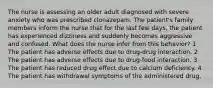 The nurse is assessing an older adult diagnosed with severe anxiety who was prescribed clonazepam. The patient's family members inform the nurse that for the last few days, the patient has experienced dizziness and suddenly becomes aggressive and confused. What does the nurse infer from this behavior? 1 The patient has adverse effects due to drug-drug interaction. 2 The patient has adverse effects due to drug-food interaction. 3 The patient has reduced drug effect due to calcium deficiency. 4 The patient has withdrawal symptoms of the administered drug.