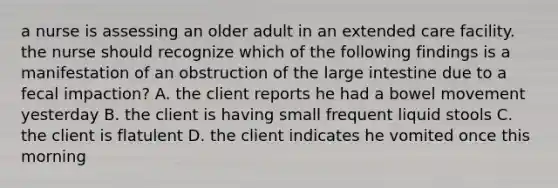 a nurse is assessing an older adult in an extended care facility. the nurse should recognize which of the following findings is a manifestation of an obstruction of the large intestine due to a fecal impaction? A. the client reports he had a bowel movement yesterday B. the client is having small frequent liquid stools C. the client is flatulent D. the client indicates he vomited once this morning