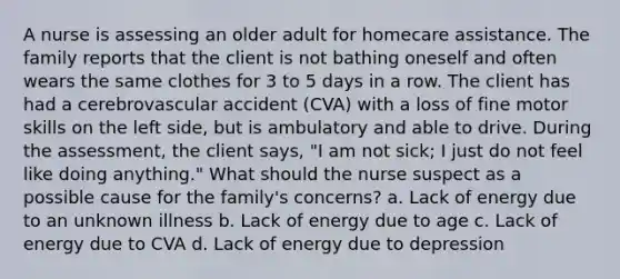 A nurse is assessing an older adult for homecare assistance. The family reports that the client is not bathing oneself and often wears the same clothes for 3 to 5 days in a row. The client has had a cerebrovascular accident (CVA) with a loss of fine motor skills on the left side, but is ambulatory and able to drive. During the assessment, the client says, "I am not sick; I just do not feel like doing anything." What should the nurse suspect as a possible cause for the family's concerns? a. Lack of energy due to an unknown illness b. Lack of energy due to age c. Lack of energy due to CVA d. Lack of energy due to depression