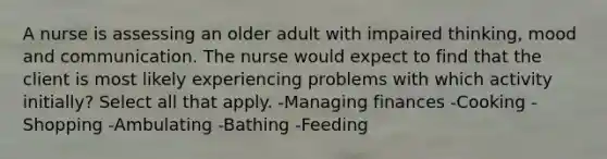 A nurse is assessing an older adult with impaired thinking, mood and communication. The nurse would expect to find that the client is most likely experiencing problems with which activity initially? Select all that apply. -Managing finances -Cooking -Shopping -Ambulating -Bathing -Feeding