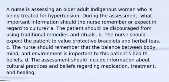 A nurse is assessing an older adult Indigenous woman who is being treated for hypertension. During the assessment, what important information should the nurse remember or expect in regard to culture? a. The patient should be discouraged from using traditional remedies and rituals. b. The nurse should expect the patient to value protective bracelets and herbal teas. c. The nurse should remember that the balance between body, mind, and environment is important to this patient's health beliefs. d. The assessment should include information about cultural practices and beliefs regarding medication, treatment, and healing.