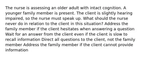 The nurse is assessing an older adult with intact cognition. A younger family member is present. The client is slightly hearing impaired, so the nurse must speak up. What should the nurse never do in relation to the client in this situation? Address the family member if the client hesitates when answering a question Wait for an answer from the client even if the client is slow to recall information Direct all questions to the client, not the family member Address the family member if the client cannot provide information