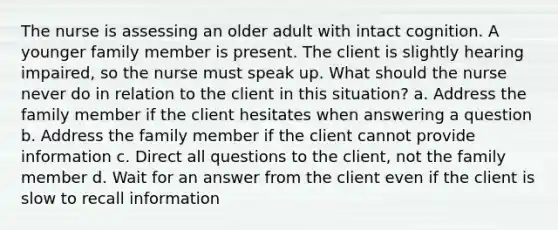 The nurse is assessing an older adult with intact cognition. A younger family member is present. The client is slightly hearing impaired, so the nurse must speak up. What should the nurse never do in relation to the client in this situation? a. Address the family member if the client hesitates when answering a question b. Address the family member if the client cannot provide information c. Direct all questions to the client, not the family member d. Wait for an answer from the client even if the client is slow to recall information