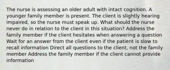 The nurse is assessing an older adult with intact cognition. A younger family member is present. The client is slightly hearing impaired, so the nurse must speak up. What should the nurse never do in relation to the client in this situation? Address the family member if the client hesitates when answering a question Wait for an answer from the client even if the patient is slow to recall information Direct all questions to the client, not the family member Address the family member if the client cannot provide information