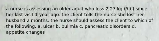 a nurse is assessing an older adult who loss 2.27 kg (5lb) since her last visit 1 year ago. the client tells the nurse she lost her husband 2 months. the nurse should assess the client to which of the following. a. ulcer b. bulimia c. pancreatic disorders d. appetite changes