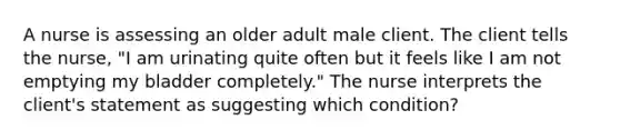 A nurse is assessing an older adult male client. The client tells the nurse, "I am urinating quite often but it feels like I am not emptying my bladder completely." The nurse interprets the client's statement as suggesting which condition?