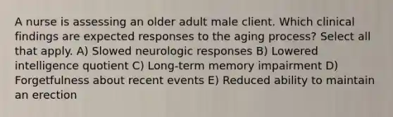 A nurse is assessing an older adult male client. Which clinical findings are expected responses to the aging process? Select all that apply. A) Slowed neurologic responses B) Lowered intelligence quotient C) Long-term memory impairment D) Forgetfulness about recent events E) Reduced ability to maintain an erection