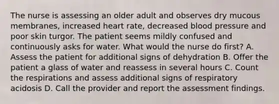 The nurse is assessing an older adult and observes dry mucous membranes, increased heart rate, decreased blood pressure and poor skin turgor. The patient seems mildly confused and continuously asks for water. What would the nurse do first? A. Assess the patient for additional signs of dehydration B. Offer the patient a glass of water and reassess in several hours C. Count the respirations and assess additional signs of respiratory acidosis D. Call the provider and report the assessment findings.