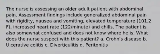 The nurse is assessing an older adult patient with abdominal pain. Assessment findings include generalized abdominal pain with rigidity, nausea and vomiting, elevated temperature (101.2 F), increased heart rate (122/minute) and chills. The patient is also somewhat confused and does not know where he is. What does the nurse suspect with this patient? a. Crohn's disease b. Ulcerative colitis c. Diverticulitis d. Peritonitis