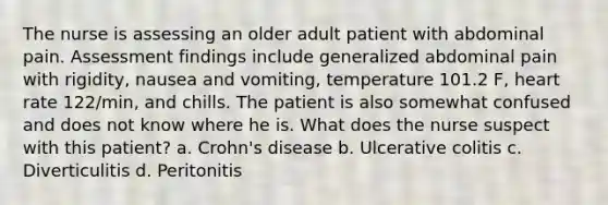 The nurse is assessing an older adult patient with abdominal pain. Assessment findings include generalized abdominal pain with rigidity, nausea and vomiting, temperature 101.2 F, heart rate 122/min, and chills. The patient is also somewhat confused and does not know where he is. What does the nurse suspect with this patient? a. Crohn's disease b. Ulcerative colitis c. Diverticulitis d. Peritonitis