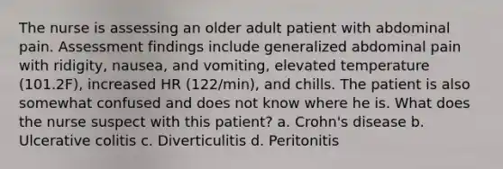 The nurse is assessing an older adult patient with abdominal pain. Assessment findings include generalized abdominal pain with ridigity, nausea, and vomiting, elevated temperature (101.2F), increased HR (122/min), and chills. The patient is also somewhat confused and does not know where he is. What does the nurse suspect with this patient? a. Crohn's disease b. Ulcerative colitis c. Diverticulitis d. Peritonitis