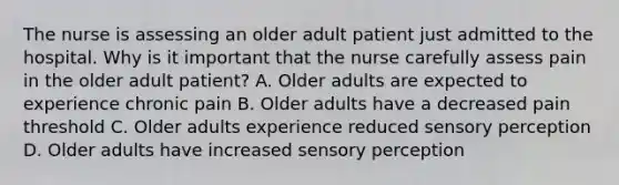 The nurse is assessing an older adult patient just admitted to the hospital. Why is it important that the nurse carefully assess pain in the older adult patient? A. Older adults are expected to experience chronic pain B. Older adults have a decreased pain threshold C. Older adults experience reduced sensory perception D. Older adults have increased sensory perception