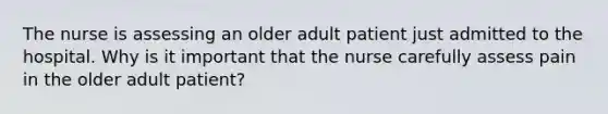 The nurse is assessing an older adult patient just admitted to the hospital. Why is it important that the nurse carefully assess pain in the older adult patient?