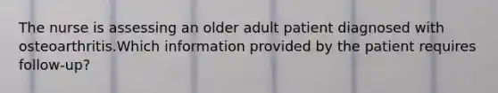 The nurse is assessing an older adult patient diagnosed with osteoarthritis.Which information provided by the patient requires follow-up?