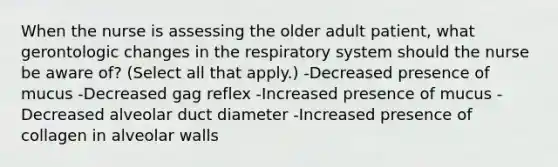 When the nurse is assessing the older adult patient, what gerontologic changes in the respiratory system should the nurse be aware of? (Select all that apply.) -Decreased presence of mucus -Decreased gag reflex -Increased presence of mucus -Decreased alveolar duct diameter -Increased presence of collagen in alveolar walls