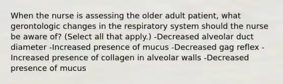 When the nurse is assessing the older adult patient, what gerontologic changes in the respiratory system should the nurse be aware of? (Select all that apply.) -Decreased alveolar duct diameter -Increased presence of mucus -Decreased gag reflex -Increased presence of collagen in alveolar walls -Decreased presence of mucus